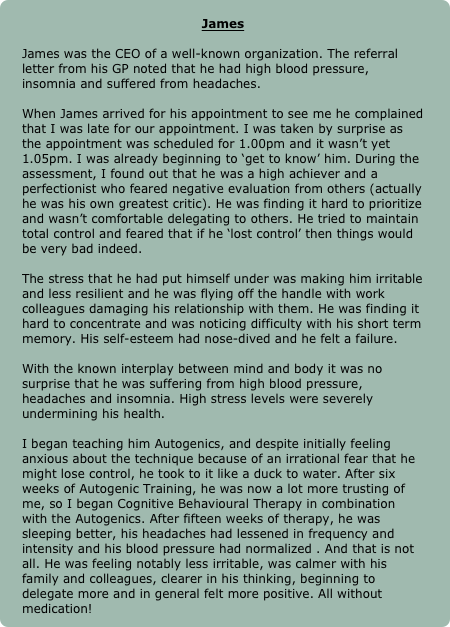 
James

James was the CEO of a well-known organization. The referral letter from his GP noted that he had high blood pressure, insomnia and suffered from headaches. 

When James arrived for his appointment to see me he complained that I was late for our appointment. I was taken by surprise as the appointment was scheduled for 1.00pm and it wasn’t yet 1.05pm. I was already beginning to ‘get to know’ him. During the assessment, I found out that he was a high achiever and a perfectionist who feared negative evaluation from others (actually he was his own greatest critic). He was finding it hard to prioritize and wasn’t comfortable delegating to others. He tried to maintain total control and feared that if he ‘lost control’ then things would be very bad indeed. 

The stress that he had put himself under was making him irritable and less resilient and he was flying off the handle with work colleagues damaging his relationship with them. He was finding it hard to concentrate and was noticing difficulty with his short term memory. His self-esteem had nose-dived and he felt a failure. 

With the known interplay between mind and body it was no surprise that he was suffering from high blood pressure, headaches and insomnia. High stress levels were severely undermining his health. 

I began teaching him Autogenics, and despite initially feeling anxious about the technique because of an irrational fear that he might lose control, he took to it like a duck to water. After six weeks of Autogenic Training, he was now a lot more trusting of me, so I began Cognitive Behavioural Therapy in combination with the Autogenics. After fifteen weeks of therapy, he was sleeping better, his headaches had lessened in frequency and intensity and his blood pressure had normalized . And that is not all. He was feeling notably less irritable, was calmer with his family and colleagues, clearer in his thinking, beginning to delegate more and in general felt more positive. All without medication! 