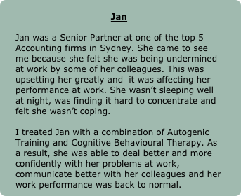 
Jan

Jan was a Senior Partner at one of the top 5 Accounting firms in Sydney. She came to see me because she felt she was being undermined at work by some of her colleagues. This was upsetting her greatly and  it was affecting her performance at work. She wasn’t sleeping well at night, was finding it hard to concentrate and felt she wasn’t coping.

I treated Jan with a combination of Autogenic Training and Cognitive Behavioural Therapy. As a result, she was able to deal better and more confidently with her problems at work, communicate better with her colleagues and her work performance was back to normal.